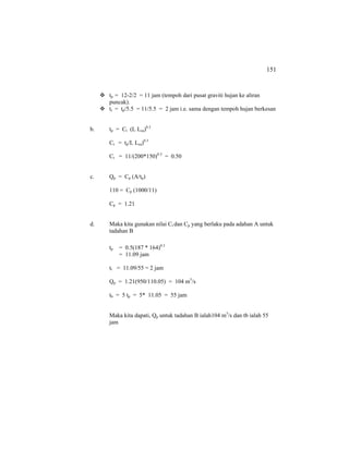 151
tp = 12-2/2 = 11 jam (tempoh dari pusat graviti hujan ke aliran
puncak).
tr = tp/5.5 = 11/5.5 = 2 jam i.e. sama dengan tempoh hujan berkesan
b. tp = Ct (L Lca)0.3
Ct = tp/L Lca)0.3
Ct = 11/(200*150)0.3
= 0.50
c. Qp = Cp (A/tp)
110 = Cp (1000/11)
Cp = 1.21
d. Maka kita gunakan nilai Ct dan Cp yang berlaku pada adahan A untuk
tadahan B
tp = 0.5(187 * 164)0.3
= 11.09 jam
tr = 11.09/55 = 2 jam
Qp = 1.21(950/110.05) = 104 m3
/s
tb = 5 tp = 5* 11.05 = 55 jam
Maka kita dapati, Qp untuk tadahan B ialah104 m3
/s dan tb ialah 55
jam
 
