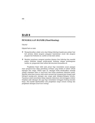 152
BAB 8
PENGHALAAN BANJIR (Flood Routing)
Objektif:
Objektif bab ini ialah:
Memperkenalkan subjek serta skop bidang hidrologi kepada para pelajar buat
kali pertama dalam program pengajian kejuruteraan awam dan program
program lain berkaitan air, sumber air dan alam sekitar.
Memberi penjelasan mengenai pertalian diantara ilmu hidrologi dan masalah
praktis berkaitan dengan projek-projek berkaitan dengan pembangunan
sumber air, pengawalan alam sekitar dan ekosistem berasaskan air.
Penghalaan banjir ialah suatu proses bagi menentukan secara jajangan
masa (progressively) tahap gelombang air/banjir yang berlaku di dalam sebuah
takungan atau sungai. Dalam tajuk ini, takungan boleh dimaksudkan samaada
sebagai empangan (dam or reserviour) atau kolam penahanan (detention pond).
Masalah utama para jurutera ialah untuk meramal dan mengenal pasti dengan tepat
hidrograf pasang-surut takungan atau sungai pada bahagian-bahagian tertentu.
Tujuannya untuk menentukan tahap simpanan maksimum serta ketinggian struktur
limpahan pada takungan dan juga bagi menentukan ketinggian benteng kawalan
banjir. Dua kaedah diperkenalkan iaitu penghalaan sungai (stream routing) dan
penghalaan takungan (reserviour routing).
 