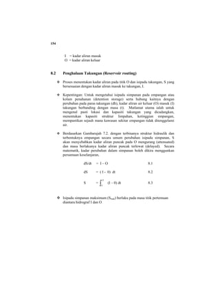 154
I = kadar aliran masuk
O = kadar aliran keluar
8.2 Penghalaan Takungan (Reservoir routing)
Proses menentukan kadar aliran pada titik O dan isipadu takungan, S yang
bersesuaian dengan kadar aliran masuk ke takungan, I.
Kepentingan: Untuk mengetahui isipadu simpanan pada empangan atau
kolam penahanan (detention storage) serta hubung kaitnya dengan
perubahan pada paras takungan (dh), kadar aliran air keluar (O) masuk (I)
takungan berbanding dengan masa (t). Matlamat utama ialah untuk
mengenal pasti lokasi dan kapasiti takungan yang dicadangkan,
menentukan kapasiti struktur limpahan, ketinggian empangan,
mempastikan sejauh mana kawasan sekitar empangan tidak ditenggelami
air.
Berdasarkan Gambarajah 7.2. dengan terbinanya struktur hidraulik dan
terbentuknya empangan secara umum perubahan isipadu simpanan, S
akan menyebabkan kadar aliran puncak pada O mengurang (attenuated)
dan masa berlakunya kadar aliran puncak terlewat (delayed). Secara
matematik, kadar perubahan dalam simpanan boleh dikira menggunkan
persamaan keselanjaran,
dS/dt = I – O 8.1
dS = ( I - 0) dt 8.2
S = ∫
2
1
t
t
(I – 0) dt 8.3
Isipadu simpanan maksimum (Smak) berlaku pada masa titik pertemuan
diantara hidrograf I dan O
 
