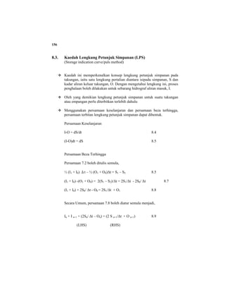 156
8.3. Kaedah Lengkung Petunjuk Simpanan (LPS)
(Storage indication curve/puls method)
Kaedah ini memperkenalkan konsep lengkung petunjuk simpanan pada
takungan, iaitu satu lengkung pertalian diantara isipadu simpanan, S dan
kadar aliran keluar takungan, O. Dengan mengetahui lengkung ini, proses
penghalaan boleh dilakukan untuk sebarang hidrograf aliran masuk, I.
Oleh yang demikian lengkung petunjuk simpanan untuk suatu takungan
atau empangan perlu diterbitkan terlebih dahulu
Menggunakan persamaan keselanjaran dan persamaan beza terhingga,
persamaan terbitan lengkung petunjuk simpanan dapat dibentuk.
Persamaan Keselanjaran
I-O = dS/dt 8.4
(I-O)dt = dS 8.5
Persamaan Beza Terhingga
Persamaan 7.2 boleh ditulis semula,
½ (I1 + I0) Δt – ½ (O1 + O0)∆t = S1 – S2 8.5
(I1 + I0) -(O1 + O0) = 2(S1 – S2)/∆t = 2S1/∆t - 2S0/ ∆t 8.7
(I1 + I0) + 2S0/ ∆t - O0 = 2S1/∆t + O1 8.8
Secara Umum, persamaan 7.8 boleh diatur semula menjadi,
In + I n+1 + (2Sn/ ∆t – On) = (2 S n+1/∆t + O n+1) 8.9
(LHS) (RHS)
 