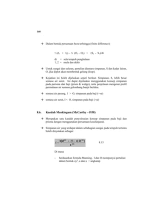 160
Dalam bentuk persamaan beza terhingga (finite difference):
½ (I1 + I2) – ½ (O1 – O2) = (S2 - S1)/dt
dt = sela tempoh penghalaan
1, 2 = mula dan akhir
Untuk sungai dan saluran, pertalian diantara simpanan, S dan kadar lairan,
O, jika diplot akan membentuk gelung (loop).
Kejadian ini boleh dijelaskan seperi berikut. Simpanan, S, lebih besar
semasa air surut. Ini dapat dijelaskan menggunakan konsep simpanan
pada parisma dan baji (prism & wedge), iaitu penjelasan mengenai profil
permukaan air semasa gelombang banjir berlaku.
semasa air pasang, I > O, simpanan pada baji (+ve)
semasa air surut, I < O, simpanan pada baji (-ve)
8.6. Kaedah Muskingum (McCarthy –1938)
Merupakan satu kaedah penyelesaian konsep simpanan pada baji dan
prisma dengan menggunakan persamaan keselanjaran.
Simpanan air yang terdapat dalam sebahagian sungai pada tempoh tertentu
boleh dinyatakan sebagai:
m/n
m/nm/n
a
}Ox)(1b{xI −+
=S 8.13
Di mana
- berdasarkan formula Manning, I dan O mempunyai pertalian
dalam bentuk ayn
, a dan n = angkatap
 