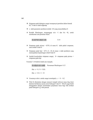 162
Simpanan pada bahagian sungai mempunyai pertalian dalam bentuk
bym
, b dan m ialah angkatap
x ialah parameter pemberat nisbah I:O yang menyebabkan S
Kaedah Muskingam menganggap m/n =1 dan b/a =K, untuk
membentuk satu pertalian linear:
)(* OIKxOKS −+= 8.14
Simpanan pada prisma = K*O, di mana K ialah pekali simpanan,
iaitu nisbah S dan O
Simpanan pada baji = K*x (I - O) di mana x ialah pemberat yang
menunjukkan kepentingan relatif I dan O
Jumlah keseluruhan simpanan sungai, S= simpanan pada prisma +
simpanan pada baji
Formula 7.14 boleh di ubah atur menjadi,
])1([ OxxIKS −+= Persamaan Muskingum 8.15
Jika x = 0, S = f (O)
Jika x = 0.5, I = O
Umumnya nilai x untuk sungai semulajadi, x = 0 – 0.2
Nilai K ditentukan dengan mencari tempuh terlewat masa (lag time)
diantara berlakunya pusat jisim hidrograf I dan O. Nilai K juga boleh
dianggarkan dengan menentukan perjalanan masa bagi titik kritikal
pada hidrograf e.g. titik puncak.
 