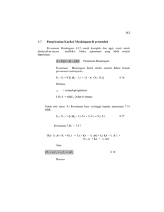 163
8.7. Penyelesaian Kaedah Muskingum di permudah
Persamaan Muskingum 8.15 masih komplek dan agak rumit untuk
diselesaikan secara analitikal. Maka, persamaan yang lebih mudah
diperlukan.
])1([ OxxIKS −+= Persamaan Muskingum
Persamaan Muskingum boleh ditulis semula dalam bentuk
persamaan keselanjaran,
S2 – S1 = K [x (I2 – I1) + (1 – x) (O2 - O1)] 8.16
Dimana,
1,2 = tempuh penghalaan
I, O, S = nilai I, O dan S semasa
Untuk sela masa ∆t Persamaan beza terhingga kepada persamaan 7.16
ialah:
S2 – S1 = ½ [x (I2 – I1) ∆t - ½ (O2 - O1) ∆t 8.17
Persamaan 7.16 = 7.17
O2 (- ½ ∆t - K + Kx) = I1 ( - Kx - ½ ∆ t) + I2 ( Kx – ½ ∆t) +
O1 (-K + Kx + ½ ∆t)
Atau
1312212 OcIcIcO ++= 8.18
Dimana
 