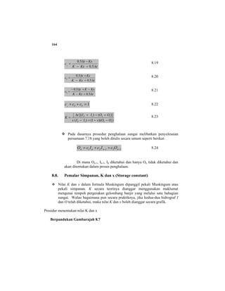 164
tKxK
Kxt
c
∆+−
−∆
=
5.0
5.0
1
8.19
tKxK
Kxt
c
∆+−
+∆
=
5.0
5.0
2
8.20
tKxK
KxKt
c
∆+−
−+∆−
=
5.0
5.0
3
8.21
1321
=++ ccc 8.22
))(1()(
)]()[(
1212
12122
1
OOxIIx
OOIIt
K
−−+−
+−+∆
= 8.23
Pada dasarnya prosedur penghalaan sungai melibatkan penyelesaian
persamaan 7.18 yang boleh ditulis secara umum seperti berikut:
13121 −− ++= nnnn OcIcIcO 8.24
Di mana On-1, In-1, In diketahui dan hanya On tidak diketahui dan
akan ditentukan dalam proses penghalaan.
8.8. Pemalar Simpanan, K dan x (Storage constant)
Nilai K dan x dalam formula Muskingum dipanggil pekali Muskingum atau
pekali simpanan. K secara teorinya dianggar menggunakan maklumat
mengenai tempoh pergerakan gelombang banjir yang melalui satu bahagian
sungai. Walau bagaimana pun secara praktiknya, jika kedua-dua hidrograf I
dan O telah diketahui, maka nilai K dan x boleh dianggar secara grafik.
Prosidur menentukan nilai K dan x
Berpandukan Gambarajah 8.7
 