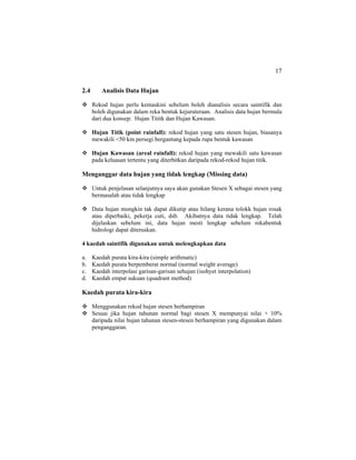 17
2.4 Analisis Data Hujan
Rekod hujan perlu kemaskini sebelum boleh dianalisis secara saintifik dan
boleh digunakan dalam reka bentuk kejuruteraan. Analisis data hujan bermula
dari dua konsep: Hujan Tititk dan Hujan Kawasan.
Hujan Titik (point rainfall): rekod hujan yang satu stesen hujan, biasanya
mewakili <50 km persegi bergantung kepada rupa bentuk kawasan
Hujan Kawasan (areal rainfall): rekod hujan yang mewakili satu kawasan
pada keluasan tertentu yang diterbitkan daripada rekod-rekod hujan titik.
Menganggar data hujan yang tidak lengkap (Missing data)
Untuk penjelasan selanjutnya saya akan gunakan Stesen X sebagai stesen yang
bermasalah atau tidak lengkap
Data hujan mungkin tak dapat dikutip atau hilang kerana tolokk hujan rosak
atau diperbaiki, pekerja cuti, dsb. Akibatnya data tidak lengkap. Telah
dijelaskan sebelum ini, data hujan mesti lengkap sebelum rekabentuk
hidrologi dapat diteruskan.
4 kaedah saintifik digunakan untuk melengkapkan data
a. Kaedah purata kira-kira (simple arithmatic)
b. Kaedah purata berpemberat normal (normal weight average)
c. Kaedah interpolasi garisan-garisan sehujan (isohyet interpolation)
d. Kaedah empat sukuan (quadrant method)
Kaedah purata kira-kira
Menggunakan rekod hujan stesen berhampiran
Sesuai jika hujan tahunan normal bagi stesen X mempunyai nilai + 10%
daripada nilai hujan tahunan stesen-stesen berhampiran yang digunakan dalam
penganggaran.
 
