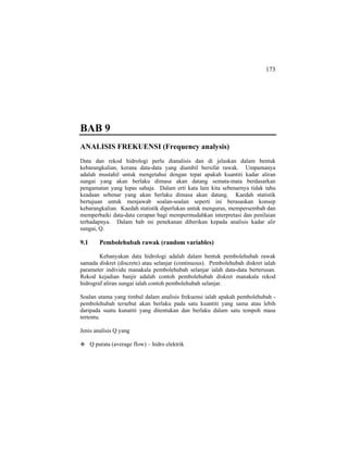 173
BAB 9
ANALISIS FREKUENSI (Frequency analysis)
Data dan rekod hidrologi perlu dianalisis dan di jelaskan dalam bentuk
kebarangkalian, kerana data-data yang diambil bersifat rawak. Umpamanya
adalah mustahil untuk mengetahui dengan tepat apakah kuantiti kadar aliran
sungai yang akan berlaku dimasa akan datang semata-mata berdasarkan
pengamatan yang lepas sahaja. Dalam erti kata lain kita sebenarnya tidak tahu
keadaan sebenar yang akan berlaku dimasa akan datang. Kaedah statistik
bertujuan untuk menjawab soalan-soalan seperti ini berasaskan konsep
kebarangkalian. Kaedah statistik diperlukan untuk mengurus, mempersembah dan
memperbaiki data-data cerapan bagi mempermudahkan interpretasi dan penilaian
terhadapnya. Dalam bab ini penekanan diberikan kepada analisis kadar alir
sungai, Q.
9.1 Pembolehubah rawak (random variables)
Kebanyakan data hidrologi adalah dalam bentuk pembolehubah rawak
samada diskret (discrete) atau selanjar (continuous). Pembolehubah diskret ialah
parameter individu manakala pembolehubah selanjar ialah data-data berterusan.
Rekod kejadian banjir adalah contoh pembolehubah diskret manakala rekod
hidrograf aliran sungai ialah contoh pembolehubah selanjar.
Soalan utama yang timbul dalam analisis frekuensi ialah apakah pembolehubah -
pembolehubah tersebut akan berlaku pada satu kuantiti yang sama atau lebih
daripada suatu kunatiti yang ditentukan dan berlaku dalam satu tempoh masa
tertentu.
Jenis analisis Q yang
Q purata (average flow) – hidro elektrik
 
