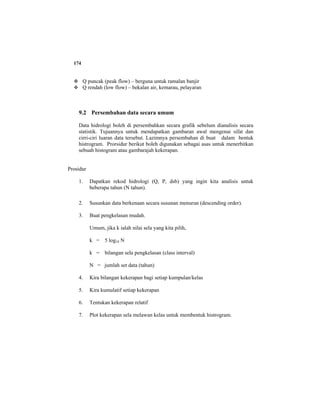 174
Q puncak (peak flow) – berguna untuk ramalan banjir
Q rendah (low flow) – bekalan air, kemarau, pelayaran
9.2 Persembahan data secara umum
Data hidrologi boleh di persembahkan secara grafik sebelum dianalisis secara
statistik. Tujuannya untuk mendapatkan gambaran awal mengenai sifat dan
cirri-ciri luaran data tersebut. Lazimnya persembahan di buat dalam bentuk
histrogram. Prorsidur berikut boleh digunakan sebagai asas untuk menerbitkan
sebuah histogram atau gambarajah kekerapan.
Prosidur
1. Dapatkan rekod hidrologi (Q, P, dsb) yang ingin kita analisis untuk
beberapa tahun (N tahun).
2. Susunkan data berkenaan secara susunan menurun (descending order).
3. Buat pengkelasan mudah.
Umum, jika k ialah nilai sela yang kita pilih,
k = 5 log10 N
k = bilangan sela pengkelasan (class interval)
N = jumlah set data (tahun)
4. Kira bilangan kekerapan bagi setiap kumpulan/kelas
5. Kira kumulatif setiap kekerapan
6. Tentukan kekerapan relatif
7. Plot kekerapan sela melawan kelas untuk membentuk histrogram.
 