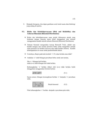 175
8. Daripada histogram, kita dapat gambaran awal trend susatu data hidrologi
yang sedang di analisis.
9.3. Risiko dan Kebolehpercayaan (Risk and Reliability) dan
Taburan Binomial (Binomial Distribution)
Risiko dan kebolehpercayaan suatu projek (khususnya projek yang
berkaitan dengan bencana alam) boleh dianggarkan atau diramal
menggunakan kaedah statistik taburan Binomial (Binomial Distribution).
Taburan binomial mengunakan konsep Bernoulli Trials, adalah satu
kaedah menguji satu turutan peristiwa bebas untuk mengetahui samada
suatu peristiwa itu berlaku (success) atau tidak berlaku (failure). Kaedah
kebarngakalian ini sesuai untuk pembolehubah diskrit.
Contohnya, Banjir pada kala kembali `r’ (Tr) akan berlaku atau tidak?
Andaikan `n’ ialah bilangan percubaan bebas untuk satu turutan,
Jika x = bilangan kali berlaku
maka (n-x) ialah bilangan kali tidak berlaku
Kebarangkalian `x’ berlaku diikuti oleh (n-x) tidak berlaku boleh
dianggarkan menggunakan formula berikut:
xnx
pp −
− )1( (9.1)
Secara umum, bilangan kemungkinan berlaku `x’ daripada `n’ percubaan
ialah,
)( xnx
n
n
x
−
=⎟
⎟
⎠
⎞
⎜
⎜
⎝
⎛
Pekali binomial (9.2)
Nilai kebarangkalian `x’ berlaku daripada n percubaan pula ialah,
 