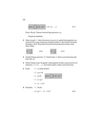 176
xnx
n
x
ppxp −
−⎟
⎠
⎞
⎜
⎝
⎛
= )1()( , x=0, 1,2,….., n (9.3)
Notasi: B(n,p): Taburan binomial bagi parameter n, p
Penjelasan tambahan:
Dalam tempoh `n’ tahun berturutan (successive), apakah kebarangkalian (pr)
suatu peristiwa yang mempunyai ulangan kembali Tr akan berlaku sekurang-
kurangnya sekali? Kenyataan berturut-turut bermaksud percubaan setiap
tahun. Maka,
r
r
p
T
1
= (9.4)
r
r
T
P
1
= (9.5)
Jumlah bilangan peristiwa `Tr’ berlaku bagi `n’ tahun secara berturutan pula
ialah; B(n, pr)
Definisi Risiko (risk): berapakah kebarangkalian berlaku suatu peristiwa (Tr)
sebanyak 1, 2, 3, 4,….., n kali untuk tempoh n tahun secara berturutan.
Risiko = 1 – pr (tidak berlaku)
= 1 – pr (x=0)
= 1 – pr (0) xnx
n
x
ppxp −
−⎟
⎠
⎞
⎜
⎝
⎛
= )1()(
= 1 – (1- pr)n
= 1 – (1 – 1/Tr)n
Reliability = 1 – Risiko
= (1- pr) n
= (1 – 1/Tr)n
(9.6)
 