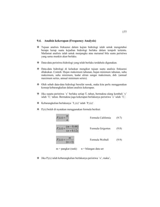 177
9.4. Analisis kekerapan (Frequency Analysis)
Tujuan analisis frekuensi dalam kajian hidrologi ialah untuk mengetahui
berapa kerap suatu kejadian hidrologi berlaku dalam tempoh tertentu.
Matlamat analisis ialah untuk menjangka atau meramal bila suatu peristiwa
yang sama munkin akan berlaku.
Data-data peristiwa hidrologi yang telah berlaku terdahulu digunakan.
Data-data hidrologi di kelaskan mengikut tujuan suatu analisis frekuensi
dilakukan. Contoh: Hujan maksimum tahunan, hujan minimum tahunan, suhu
maksimum, suhu minimum, kadar aliran sungai maksimum, dsb. (annual
maximum series, annual minimum series).
Oleh sebab data-data hidrologi bersifat rawak, maka kita perlu menggunakan
konsep kebarangkalian dalam analisis kekerapan.
Jika suaatu peristiwa `x’ berlaku setiap Tr tahun, bermakna ulang kembali `x’
ialah `Tr’ tahun. Bermakna juga kekerapan berlakunya peristiwa `x’ ialah `Tr’.
Kebarangkalian berlakunya `Tr (x)’ ialah `Pr (x)’.
Pr(x) boleh di nyatakan menggunakan formula berikut:
n
m
xPr =)( Formula California (9.7)
)12.0(
)44.0(
)(
+
−
=
n
m
xPr Formula Grigorten (9.8)
)1(
)(
+
=
n
m
xPr Formula Weibull (9.9)
m = pangkat (rank) n = bilangan data set
Jika Pr(x) ialah kebarangkalian berlakunya peristiwa `x’, maka’,
 