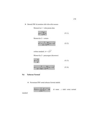 179
Bentuk PDF di tentukan oleh sifat-sifat momen
Moment ke-1 = nilai purata data
∑=
−
ix
nx
1
(9.11)
Momen ke-2 = varians
22
)(
)1(
1
∑
−
−
−
= xx
n
iσ (9.12)
sisihan standard, 2
σσ =
Momen ke-3 = pencongan (skewness)
3
g
a
g = (9.13)
∑
−
−
−−
= 3
)(
)2)(1(
xx
nn
n
a i (9.14)
9.6 Taburan Normal
Persamaan PDF untuk taburan Normal adalah:
∫∞−
−
=
z
z
dzezF 2/2
2
1
)(
π
di mana z ialah variat normal
standard
 