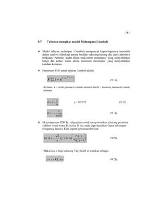 181
9.7 Taburan mengikut model Melampau (Gumbel)
Model taburan melampau (Gumbel) mempunyai kepentingannya tersendiri
dalam analisis hidrologi kerana berlaku sekurang-kurang dua jenis peristiwa
berkaitan. Pertama `kadar aliran maksimum melampau’ yang menyebabkan
banjir dan kedua `kadar aliran minimum melampau’ yang menyebabkan
keadaan kemarau.
Persamaan PDF untuk taburan Gumbel adalah,
)( )(
)(
azb
e
ezF
−−
−
= (9.16)
di mana a = scale parameter untuk momen dan b = location parameter untuk
momen
b
xa
γ
−=
−
γ = 0.5772 (9.17)
6σ
π
−=b (9.18)
Jika persamaan PDF F(z) digunakan untuk menyelesaikan sebarang peristiwa
z dalam terma-terma P(z) atau Tr (z), maka diperkenalkan faktor kekerapan
(frequency factor), K(z) seperti persamaan berikut:
)
1)(
)(
ln.ln(
6
)( ⎥
⎦
⎤
⎢
⎣
⎡
−
+−=
zTr
zTr
zK γ
π
(9.20)
Maka nilai z bagi sebarang Tr(z) boleh di tentukan sebagai,
σ).(zKzz +=
−
(9.21)
 
