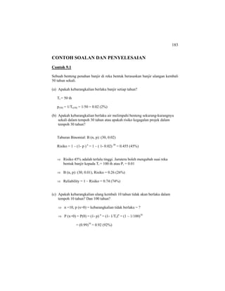 183
CONTOH SOALAN DAN PENYELESAIAN
Contoh 9.1
Sebuah benteng penahan banjir di reka bentuk berasaskan banjir ulangan kembali
50 tahun sekali.
(a) Apakah kebarangkalian berlaku banjir setiap tahun?
Tr = 50 th
p(50) = 1/Tr(50) = 1/50 = 0.02 (2%)
(b) Apakah kebarangkalian berlaku air melimpahi benteng sekurang-kurangnya
sekali dalam tempoh 30 tahun atau apakah risiko kegagalan projek dalam
tempoh 30 tahun?
Taburan Binomial: B (n, p): (30, 0.02)
Risiko = 1 – (1- p ) n
= 1 – ( 1- 0.02) 30
= 0.455 (45%)
⇒ Risiko 45% adalah terlalu tinggi. Jurutera boleh mengubah suai reka
bentuk banjir kepada Tr = 100 th atau Pr = 0.01
⇒ B (n, p): (30, 0.01), Risiko = 0.26 (26%)
⇒ Reliability = 1 – Risiko = 0.74 (74%)
(c) Apakah kebarangkalian ulang kembali 10 tahun tidak akan berlaku dalam
tempoh 10 tahun? Dan 100 tahun?
⇒ n =10, p (x=0) = kebarangkalian tidak berlaku = ?
⇒ P (x=0) = P(0) = (1- p) n
= (1- 1/Tr)n
= (1 – 1/100)10
= (0.99)10
= 0.92 (92%)
 