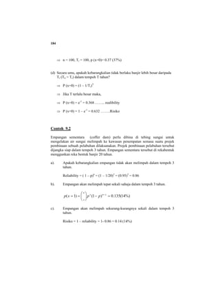184
⇒ n = 100, Tr = 100, p (x=0)= 0.37 (37%)
(d) Secara umu, apakah kebarangkalian tidak berlaku banjir lebih besar daripada
Tr (Tn > Tr) dalam tempoh T tahun?
⇒ P (x=0) = (1 – 1/Tr)T
⇒ Jika T terlalu besar maka,
⇒ P (x=0) = e-1
= 0.368 …….. realibility
⇒ P (x=0) = 1 – e-1
= 0.632 ……..Risiko
Contoh 9.2
Empangan sementara (coffer dam) perlu dibina di tebing sungai untuk
mengelakan air sungai melimpah ke kawasan penempatan semasa suatu projek
pembinaan sebuah pelabuhan dilaksanakan. Projek pembinaan pelabuhan tersebut
dijangka siap dalam tempoh 3 tahun. Empangan sementara tersebut di rekabentuk
menggunkan reka bentuk banjir 20 tahun.
a). Apakah kebarangkalian empangan tidak akan melimpah dalam tempoh 3
tahun.
Reliability = ( 1 – p)n
= (1 – 1/20)3
= (0.95)3
= 0.86
b). Empangan akan melimpah tepat sekali sahaja dalam tempoh 3 tahun.
%)14(135.0)1()1( =−⎟
⎠
⎞
⎜
⎝
⎛
== −xnx
n
x
ppxp
c). Empangan akan melimpah sekurang-kurangnya sekali dalam tempoh 3
tahun.
Risiko = 1 – reliability = 1- 0.86 = 0.14 (14%)
 
