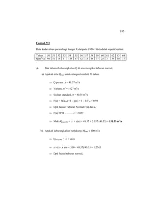 185
Contoh 9.3
Data kadar aliran purata bagi Sungai X daripada 1950-1964 adalah seperti berikut:
Tahun 50 51 52 53 54 55 56 57 58 59 60 61 62 63 64
Q(m3
/s) 98 51 16 4 156 47 42 33 44 77 25 3 54 30 37
A. Jika taburan kebarangkalian Q di atas mengikut taburan normal,
a). Apakah nilai Qmax untuk ulangan kembali 50 tahun.
⇒ Q purata,
−
x = 48.57 m3
/s
⇒ Varians, σ2
= 1627 m3
/s
⇒ Sisihan standard, σ = 40.35 m3
/s
⇒ F(z) = F(X50) =1 – p(x) = 1 – 1/T50 = 0.98
⇒ Dpd Jadual Taburan Normal F(z) dan z,
⇒ F(z)=0.98 ……… z = 2.057
⇒ Maka Qmax(50) =
−
x + z(σ) = 48.57 + 2.057 (40.35) = 131.55 m3
/s
b). Apakah kebarangkalian berlakunya Qmax ≤ 100 m3
/s
⇒ Qmax(100) =
−
x + z(σ)
⇒ z = (x-
−
x )/σ = (100 – 48.57)/40.35 = 1.2745
⇒ Dpd Jadual taburan normal,
 
