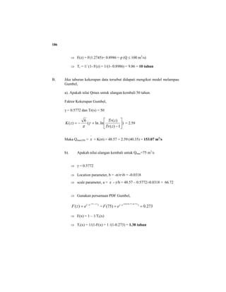 186
⇒ F(z) = F(1.2745)= 0.8986 = p (Q ≤ 100 m3
/s)
⇒ Tr = 1/ (1- F(z) = 1/(1- 0.8986) = 9.86 = 10 tahun
B. Jika taburan kekerapan data tersebut didapati mengikut model melampau
Gumbel,
a). Apakah nilai Qmax untuk ulangan kembali 50 tahun.
Faktor Kekerapan Gumbel,
γ = 0.5772 dan Tr(x) = 50
)
1)(
)(
ln.ln(
6
)( ⎥
⎦
⎤
⎢
⎣
⎡
−
+−=
zTr
zTr
zK γ
π
= 2.59
Maka Qmax(50) =
−
x + K(σ) = 48.57 + 2.59 (40.35) = 153.07 m3
/s
b). Apakah nilai ulangan kembali untuk Qmax=75 m3
/s
⇒ γ = 0.5772
⇒ Location parameter, b = -π/σ√6 = -0.0318
⇒ scale parameter, a =
−
x - γ/b = 48.57 – 0.5772/-0.0318 = 66.72
⇒ Gunakan persamaan PDF Gumbel,
)( )(
)(
azb
e
ezF
−−
−
= = 273.0)75( )( )72.6675(0318.0
==
−+
−e
eF
⇒ F(x) = 1 – 1/Tr(x)
⇒ Tr(x) = 1/(1-F(x) = 1 /(1-0.273) = 1.38 tahun
 