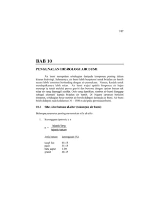 187
BAB 10
PENGENALAN HIDROLOGI AIR BUMI
Air bumi merupakan sebahagian daripada komponen penting dalam
kitaran hidrologi. Sebenarnya, air bumi lebih berpotensi untuk bekalan air bersih
secara lebih konsisten berbanding dengan air permukaan. Namun, kaedah untuk
mendapatkannya lebih sukar. Air bumi wujud apabila himpunan air hujan
meresap ke tanah melalui proses graviti dan bertemu dengan lapisan batuan tak
telap air yang dipanggil akuifer. Oleh yang demikian, sumber air bumi dianggap
sebagai alternatif kepada bekalan air bersih. Di Negara kawasan beriklim
temperat, sebahagian besar sumber air bersih didapati daripada air bumi. Air bumi
boleh didapati pada kedalaman 30 – 1500 m daripada permukaan bumi.
10.1 Sifat-sifat batuan akuifer (takungan air bumi)
Beberapa parameter penting menentukan sifat akuifer:
1. Keronggaan (porosity), n
n =
batuanisipadu
liangisipadu
Jenis batuan keronggaan (%)
tanah liat 45-55
pasir 35-55
batu kapur 1-10
granit 40-45
 