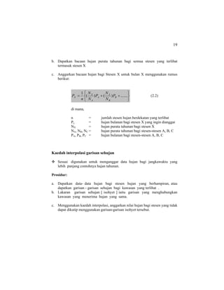19
b. Dapatkan bacaan hujan purata tahunan bagi semua stesen yang terlibat
termasuk stesen X
c. Anggarkan bacaan hujan bagi Stesen X untuk bulan X menggunakan rumus
berikut:
⎭
⎬
⎫
⎩
⎨
⎧
++= .......)()(
1
B
B
X
A
A
X
X P
N
N
P
N
N
n
P (2.2)
di mana,
n = jumlah stesen hujan berdekatan yang terlibat
Px = hujan bulanan bagi stesen X yang ingin dianggar
NX = hujan purata tahunan bagi stesen X
NA, NB, NC = hujan purata tahunan bagi stesen-stesen A, B, C
PA, PB, PC = hujan bulanan bagi stesen-stesen A, B, C
Kaedah interpolasi garisan sehujan
Sesuai digunakan untuk menganggar data hujan bagi jangkawaktu yang
lebih panjang contohnya hujan tahunan.
Prosidur:
a. Dapatkan data- data hujan bagi stesen hujan yang berhampiran, atau
dapatkan garisan - garisan sehujan bagi kawasan yang terlibat .
b. Lakaran garisan sehujan [ isohyet ] iaitu garisan yang menghubungkan
kawasan yang menerima hujan yang sama.
c. Menggunakan kaedah interpolasi, anggarkan nilai hujan bagi stesen yang tidak
dapat dikutip menggunakan garisan-garisan isohyet tersebut.
 