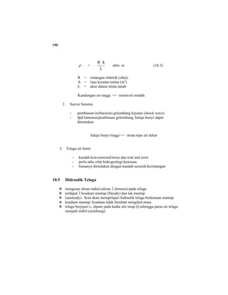 190
ρ =
L
AR
ohm m (10.3)
R = rintangan elektrik (ohm)
A = luas keratan rentas (m2
)
L = ukur dalam strata tanah
Kandungan air tinggi => resistiviti rendah
2. Survei Seismic
- pembiasan (refraction) gelombang kejutan (shock wave)
- dpd lantunan/pembiasan gelombang, halaju bunyi dapat
ditentukan
halaju bunyi tinggi => strata tepu air dekat
3. Telaga air bumi
- kaedah konvensional/terus dan trial and error
- perlu tahu sifat hidrogeologi kawasan
- biasanya dimulakan dengan kaedah seismik/kerintangan
10.5 Hidraulik Telaga
mengenai aliran radial (aliran 2 dimensi) pada telaga
terdapat 2 keadaan mantap (Steady) dan tak mantap
(unsteady). Kita akan mempelajari hidraulik telaga berkenaan mantap
keadaan mantap: keadaan tidak berubah mengikut masa
telaga berjejari rw dipam pada kadar alir tetap Q sehingga paras air telaga
menjadi stabil (seimbang)
 
