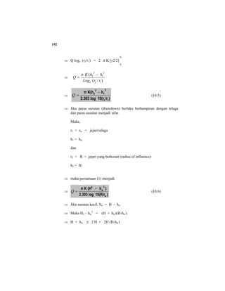 192
⇒ Q loge (r2/r1) = 2 π K [y2/2]
2
1
h
h
⇒
)/(
(
12
2
1
2
2
rrLog
hhK
Q
e
−
=
π
⇒
)/r10(rlog2.303
hK(hπ
12
2
1
2
2 −
=Q (10.5)
⇒ Jika paras surutan (drawdown) berlaku berhampiran dengan telaga
dan paras susutan menjadi sifar.
Maka,
r1 = rw = jejari telaga
h1 = hw
dan
r2 = R = jejari yang berkesan (radius of influence)
h2 = H
⇒ maka persamaan (1) menjadi
⇒
)10(R/rlog2.303
)h(HKπ
w
2
w
2
−
=Q (10.6)
⇒ Jika surutan kecil, Sw = H - hw
⇒ Maka H2 – hw
2
= (H + hw)(H-hw)
⇒ H + hw ≅ 2 H = 2H (H-hw)
 