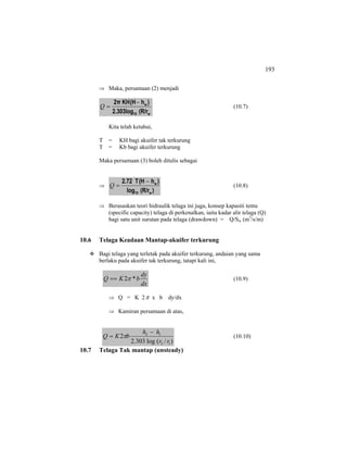 193
⇒ Maka, persamaan (2) menjadi
w10
w
(R/r2.303log
)h(HKH2π −
=Q (10.7)
Kita telah ketahui,
T = KH bagi akuifer tak terkurung
T = Kb bagi akuifer terkurung
Maka persamaan (3) boleh ditulis sebagai
⇒
)(R/rlog
)h(HT2.72
w10
w−
=Q (10.8)
⇒ Berasaskan teori hidraulik telaga ini juga, konsep kapasiti tentu
(specific capacity) telaga di perkenalkan, iaitu kadar alir telaga (Q)
bagi satu unit surutan pada telaga (drawdown) = Q/Sw (m3
/s/m)
10.6 Telaga Keadaan Mantap-akuifer terkurung
Bagi telaga yang terletak pada akuifer terkurung, andaian yang sama
berlaku pada akuifer tak terkurung, tatapi kali ini,
dx
dy
bKQ *2π== (10.9)
⇒ Q = K 2π x b dy/dx
⇒ Kamiran persamaan di atas,
)/(log303.2
2
12
12
rr
hh
bKQ
−
= π (10.10)
10.7 Telaga Tak mantap (unsteady)
 