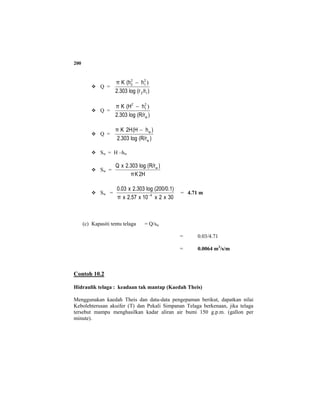 200
Q =
)/r(rlog2.303
h(hKπ
12
2
1
2
2 )−
Q =
)(R/rlog2.303
h(HKπ
w
2
1
2
)−
Q =
)(R/rlog2.303
)h(H2HKπ
w
w−
Sw = H –hw
Sw =
2HKπ
)(R/rlog2.303xQ w
Sw =
30x2x10x2.57xπ
(200/0.1)log2.303x0.03
4−
= 4.71 m
(c) Kapasiti tentu telaga = Q/sw
= 0.03/4.71
= 0.0064 m3
/s/m
Contoh 10.2
Hidraulik telaga : keadaan tak mantap (Kaedah Theis)
Menggunakan kaedah Theis dan data-data pengepaman berikut, dapatkan nilai
Kebolehterusan akuifer (T) dan Pekali Simpanan Telaga berkenaan, jika telaga
tersebut mampu menghasilkan kadar aliran air bumi 150 g.p.m. (gallon per
minute).
 