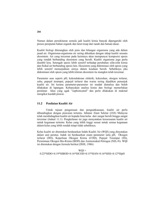204
Namun dalam persekitaran semula jadi kualiti kimia banyak dipengaruhi oleh
proses pereputan bahan organik dan larut resap dari tanah dan batuan dasar.
Kualiti biologi diterangkan oleh jenis dan bilangan organisma yang ada dalam
jasad air. Organisma-organisma air sering dikaitkan dengan tahap kualiti sesuatu
ekosistem. Air yang tercemar pada lazimnya akan mempunyai komposisi spesis
yang rendah berbanding ekosistem yang bersih. Kualiti organisma juga perlu
diambil kira. Setengah spesis lebih sensitif terhadap perubahan sifat-sifat kimia
dan fisikal air berbanding spesis lain. Ekosistem yang didominasi oleh spesis yang
lebih sensitif menunjukkan airnya dalam keadaan bersih. Sebaliknya jika
didominasi oleh spesis yang lebih toleran ekosistem itu mungkin telah tercemar.
Parameter asas seperti pH, kekonduksian elektrik, kekeruhan, oksigen terlarut,
suhu, pepejal terampai, pepejal terlarut dan warna sering dijadikan penunjuk
kualiti air. Ini kerana parameter-parameter ini mudah dianalisa dan boleh
dilakukan di lapangan. Kebanyakan analisa kimia dan biologi memerlukan
peralatan khas yang agak ”sophisticated” dan perlu dilakukan di makmal
mengikut kaedah piawai.
11.2 Penilaian Kualiti Air
Untuk tujuan pengurusan dan penguatkuasaan, kualiti air perlu
dibandingkan dengan piawaian tertentu. Jabatan Alam Sekitar (JAS) Malaysia
telah membahagikan kualiti air kepada lima kelas dari sangat bersih hingga sangat
tercemar (Jadual 11.1). Pengkelasan ini juga menyatakan kessesuaian kualiti air
untuk kegunaan tertentu. Kelas yang lebih tinggi sesuai untuk semua kegunaan
dalam kelas yang lebih rendah tetapi tidak sebaliknya.
Kelas kualiti air ditentukan berdasarkan Indek Kualiti Air (WQI) yang dinyatakan
dalam unit peratus. Indek ini berdasarkan enam parameter iaitu pH, Oksigen
terlarut (DO), Keperluan Oksigen Kimia (COD), Pepejal Terampai (SS),
Permintaan Oksigen Bio-Kimia (BOD) dan Ammoniakal-Nitrogen (NH3-N). WQI
ini ditentukan dengan formula berikut (DOE, 1986):
WQI =
0.22*SIDO+0.19*SIBOD+0.16*SICOD+0.15*SIAN+0.16*SISS+0.12*SIpH
 