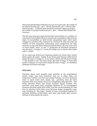 207
Oleh kerana pH ditentukan berdasarkan log asas 10 (Log10) maka pH 6 adalah 10
kali lebih berasid dari pH 7, pH 5 - 100 kali lebih berasid, pH 4 - 1000 kali lebih
berasid dan pH 3 – 10 000 kali lebih berasid dan seterusnya. Begitu juga dengan
pH 8 adalah 10 kali lebih beralkali dari pH 7, pH 6 – 100 kali lebih beralkali dan
seterusnya
Nilai pH yang sesuai juga sangat penting dalam sistem bekalan air, contohnya air
yang berasid menyebabkan kakisan ke atas paip dan meningkatkan tahap kelarutan
logam. Ini menyebabkan air lebih berisiko mengandungi logam toksid seperti
tembaga (Cu), plumbum (Pb), Cadnium (Cd), Chromium (Cr) dan raksa (Hg). pH
melebihi 8.0 pula menjejaskan keberkesanan proses pengklorinan dan tidak
menjamin air yang telah dirawat bebas dari bakteria bahaya. pH yang sesuai untuk
air minum adalah antara 6.5 dan 7.5. Kebanyakan air permukaan mempunyai
nilai pH antara 6.5 hingga 8.5. Contoh pH berbagai jenis air/larutan diberi dalam
rajah 2.1 berikut:
pH air sungai juga berbeza-beza bergantung kepada jenis batuan dasar, kuantiti
bahan organan dan luahan. Tadahan di atas batuan granit biasanya sedikit berasid
dengan pH antara 5.5 hingga 6.5, di atas batuan volkanik nilai pH antara 6 hingga
7.5 dan beralkali di atas batu kapor dengan pH antara 8 hingga 10. Hutan paya
gambut mempunyai air yang berasid dengan pH antara 3 hingg 5. Ini disebabkan
kandungan asid humik yang tinggi.
Kekeruhan
Kekeruhan diguna untuk mengukur tahap kejernihan air dan mengambarkan
kuantiti cahaya yang boleh menembusi jasad air. Ia diukur dalam unit
Nephlometer Turbidity Unit (NTU) atau Jackson Turbidity Unit (JTU). Bendasing
dalam air seperti kumin tanah, enapan, alge, gelembung udara dan mikro
organisma boleh menyerakkan cahaya dan meningkatkan tahap kekeruhan. Oleh
kerana kekeruhan berkait rapat dengan kepekatan Pepejal Terampai (SS),
kekeruhan sering diguna untuk menganggar kepekatan SS. Ini memandangkan
penentuan kekeruhan adalah lebih mudah, cepat dan murah berbanding SS. Pada
masa ini kekeruhan boleh diukur secara berterusan dengan menggunakn sensor
yang disambung ke ’data logger’. Kaedah ini hanya memerlukan lengkung SS-
kekeruhan diterbitkan terlebih dahulu untuk lokasi yang hendak dikaji menerusi
beberapa siri penyampelan dan analisis.
 