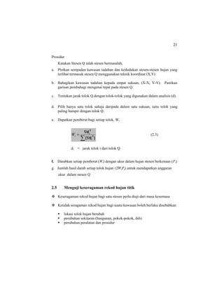 21
Prosidur
Katakan Stesen Q ialah stesen bermasalah,
a. Plotkan sempadan kawasan tadahan dan kedudukan stesen-stesen hujan yang
terlibat termasuk stesen Q menggunakan teknik koordinat (X,Y)
b. Bahagikan kawasan tadahan kepada empat sukuan, (X-X, Y-Y). Pastikan
garisan pembahagi mengenai tepat pada stesen Q.
c. Tentukan jarak tolok Q dengan tolok-tolok yang digunakan dalam analisis (d).
d. Pilih hanya satu tolok sahaja daripada dalam satu sukuan, iaitu tolok yang
paling hampir dengan tolok Q.
e. Dapatkan pemberat bagi setiap tolok, Wi
∑
=
)(1/d
1/d
2
i
2
i
iW (2.3)
di = jarak tolok i dari tolok Q
f. Darabkan setiap pemberat (Wi) dengan ukur dalam hujan stesen berkenaan (Pi)
g. Jumlah hasil darab setiap tolok hujan (ΣWiPi) untuk mendapatkan anggaran
ukur dalam stesen Q
2.5 Menguji keseragaman rekod hujan titik
Keseragaman rekod hujan bagi satu stesen perlu diuji dari masa kesemasa
Ketidak seragaman rekod hujan bagi suatu kawasan boleh berlaku disebabkan:
lokasi tolok hujan berubah
perubahan sekitaran (bangunan, pokok-pokok, dsb)
perubahan peralatan dan prosidur
 