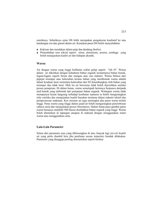 213
estetiknya. Sebaliknya ujian DS lebih merupakan pengukuran kualitatif ke atas
kandungan ion dan garam dalam air. Kenaikan paras DS boleh menyebabkan:
Kakisan dan mendakan dalam paip dan dandang (boiler)
Pertambahan ions toksid seperti nitrat, aluminium, arsenic, tembaga yang
boleh menjejaskan kualiti air dan hidupan akuatik.
Warna
Air dengan warna yang tinggi kelihatan coklat gelap seperti ”teh O”. Warna
dalam air dikaitkan dengan kehadiran bahan organik terutamanya bahan humik,
logam-logam seperti ferum dan mangan atau sisa industri. Warna bebeza dari
pepejal terampai atau kekeruhan kerana bahan yang membentuk warna adalah
dalam keadaan larut sementara kekeruhan dan SS disumbangkan oleh bahan yang
terampai dan tidak larut. Oleh itu air berwarna tidak boleh dijernihkan melalui
proses penapisan. Di dalam hutan, warna semulajadi lazimnya berpunca daripada
asid humik yang terbentuk dari pereputan bahan organik. Walaupun warna tidak
mempunyai kesan langsung terhadap kesihatan manusia ia boleh mengurangkan
nilai estetika dan menjejaskan kualiti basuhan terutama dalam industri tekstil dan
pemprosessan makanan. Kos rawatan air juga meningkat jika paras warna terlalu
tinggi. Paras warna yang tinggi dalam jasad air boleh mengurangkan penerobosan
cahaya suria dan menjejaskan proses fotosintesis. Dalam hutan paya gambut paras
warna biasanya melebihi 500 Hazen disebabkan bahan organik yang tinggi. Warna
boleh ditentukan di lapangan ataupun di makmal dengan menggunakan meter
warna atau menggunakan carta.
Lain-Lain Parameter
Selain dari parameter asas yang dibincangkan di atas, banyak lagi ciri-ciri kualiti
air yang perlu diambil kira jika penilaian secara terperinci hendak dilakukan.
Parameter yang dianggap penting disenaraikan seperti berikut:
 