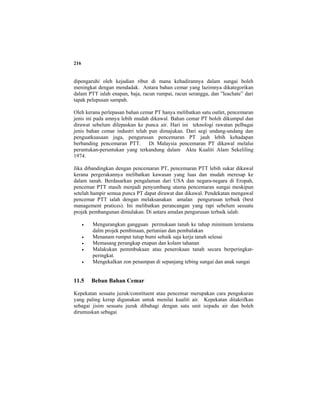 216
dipengaruhi oleh kejadian ribut di mana kehadirannya dalam sungai boleh
meningkat dengan mendadak. Antara bahan cemar yang lazimnya dikategorikan
dalam PTT ialah enapan, baja, racun rumpai, racun serangga, dan ”leachate” dari
tapak pelupusan sampah.
Oleh kerana perlepasan bahan cemar PT hanya melibatkan satu outlet, pencemaran
jenis ini pada amnya lebih mudah dikawal. Bahan cemar PT boleh dikumpul dan
dirawat sebelum dilepaskan ke punca air. Hari ini teknologi rawatan pelbagai
jenis bahan cemar industri telah pun dimajukan. Dari segi undang-undang dan
penguatkuasaan juga, pengurusan pencemaran PT jauh lebih kehadapan
berbanding pencemaran PTT. Di Malaysia pencemaran PT dikawal melalui
peruntukan-peruntukan yang terkandung dalam Akta Kualiti Alam Sekeliling
1974.
Jika dibandingkan dengan pencemaran PT, pencemaran PTT lebih sukar dikawal
kerana pergerakannya melibatkan kawasan yang luas dan mudah meresap ke
dalam tanah. Berdasarkan pengalaman dari USA dan negara-negara di Eropah,
pencemar PTT masih menjadi penyumbang utama pencemaran sungai meskipun
setelah hampir semua punca PT dapat dirawat dan dikawal. Pendekatan mengawal
pencemar PTT ialah dengan melaksanakan amalan pengurusan terbaik (best
management pratices). Ini melibatkan perancangan yang rapi sebelum sesuatu
projek pembangunan dimulakan. Di antara amalan pengurusan terbaik ialah:
• Mengurangkan gangguan permukaan tanah ke tahap minimum terutama
dalm projek pembinaan, pertanian dan pembalakan
• Menanam rumput tutup bumi sebaik saja kerja tanah selesai
• Memasang perangkap enapan dan kolam tahanan
• Malakukan pemmbukaan atau penerokaan tanah secara berperingkat-
peringkat.
• Mengekalkan zon penampan di sepanjang tebing sungai dan anak sungai
11.5 Beban Bahan Cemar
Kepekatan sesuatu juzuk/constituent atau pencemar merupakan cara pengukuran
yang paling kerap digunakan untuk menilai kualiti air. Kepekatan ditakrifkan
sebagai jisim sesuatu juzuk dibahagi dengan satu unit isipadu air dan boleh
dirumuskan sebagai
 