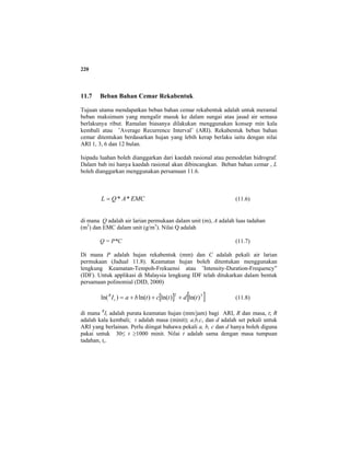 220
11.7 Beban Bahan Cemar Rekabentuk
Tujuan utama mendapatkan beban bahan cemar rekabentuk adalah untuk meramal
beban maksimum yang mengalir masuk ke dalam sungai atau jasad air semasa
berlakunya ribut. Ramalan biasanya dilakukan menggunakan konsep min kala
kembali atau ’Average Recurrence Interval’ (ARI). Rekabentuk beban bahan
cemar ditentukan berdasarkan hujan yang lebih kerap berlaku iaitu dengan nilai
ARI 1, 3, 6 dan 12 bulan.
Isipadu luahan boleh dianggarkan dari kaedah rasional atau pemodelan hidrograf.
Dalam bab ini hanya kaedah rasional akan dibincangkan. Beban bahan cemar , L
boleh dianggarkan menggunakan persamaan 11.6.
EMCAQL **= (11.6)
di mana Q adalah air larian permukaan dalam unit (m), A adalah luas tadahan
(m2
) dan EMC dalam unit (g/m3
). Nilai Q adalah
Q = P*C (11.7)
Di mana P adalah hujan rekabentuk (mm) dan C adalah pekali air larian
permukaan (Jadual 11.8). Keamatan hujan boleh ditentukan menggunakan
lengkung Keamatan-Tempoh-Frekuensi atau ’Intensity-Duration-Frequency”
(IDF). Untuk applikasi di Malaysia lengkung IDF telah ditukarkan dalam bentuk
persamaan polinomial (DID, 2000)
[ ] [ ]32
)ln()ln()ln()ln( tdtctbaIt
R
+++= (11.8)
di mana R
It adalah purata keamatan hujan (mm/jam) bagi ARI, R dan masa, t; R
adalah kala kembali; t adalah masa (minit); a,b,c, dan d adalah set pekali untuk
ARI yang berlainan. Perlu diingat bahawa pekali a, b, c dan d hanya boleh diguna
pakai untuk 30≤ t ≥1000 minit. Nilai t adalah sama dengan masa tumpuan
tadahan, tc.
 
