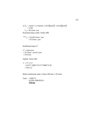 225
[ ] [ ]
jammmI
I
/33.98
588.4
)30ln(0182.0)30ln(3272.0)30ln(115.18645.3ln
30
2
32
30
2
=
=
+−+=
Keamatan hujan untuk 1 bulan ARI
jammm
jammmxI
/33.39
/33.984.030
083.0
=
=
Kedalaman hujan, P
mm
jamjamxmm
IxdurationP
67.19
5.0/33.39
=
=
=
Isipadu aliran ribut
3
m
CAPV
1.930
45.0*10000*51.10*)1000/67.19(
**
=
=
=
Beban rekabentuk untuk 1 bulan ARI dan tc=30 minit
Load = EMC*V
=(0.995/1000)X930.1
=0.93 kg
 