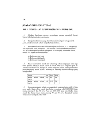 226
SOALAN-SOALAN LATIHAN
BAB 1: PENGENALAN DAN PERSAMAAN AM HIDROLOGI
1.1 Jelaskan, bagaimana peroses perbandaran mampu mengubah format
kitaran hidrologi suatu kawasan tadahan
1.2 Berapa lamakah masa yang diambil untuk sebuah pam berkapasiti 12
g.p.m. untuk memenuhi sebuah tangki berkapsiti 37 m3
.
1.3 Sebuah kawasan tadahan Bandar mempunyai keluasan 16.34 batu persegi.
Satu hujan telah turun pada purata 1.5 in meliputi keseluruhan kawasan tadahan.
Jika 50% daripada hujan tersebut merupakan air larian yang memasukki sistem
sungai, kira isipadu air larian tersebut.
a). Dalam unit inci padu
b). Dalam unit kaki padu
c). Dalam unit meter padu
1.4 Rekod kadar aliran masuk dan keluar bagi sebuah empangan untuk tiga
bulan pertama diberikan dalam jadual di bawah. Jika rekod simpanan pada 1st
January ialah 60x1012
m3
, berapakah jumlah simpanan dalam empangan tersebut
pada penghujung Bulan March?. Bincangkan sebarang andaian hidrologi yang
anda gunakan.
Bulan Jan Feb Mar
Kadar aliran masuk
(m3
/s)
4.0 6.0 9.0
Kadar aliran keluar
(m3
/s)
8.0 11.0 5.0
1.5 Simpanan air dalam sebuah empangan kecil pada satu ketika ialah 0.5 juta
meter padu. Kadar aliran masuk dan keluar sepanjang pukul 0800-0900 ialah
masing-masing 50 dan 70 m3
/s. Pada jam 0900-1000 pula rekod kadar aliran
masuk dan keluar ialah masing-masing 70 dan 80 m3
/s. Berapakah jumlah
simpanan air tepat pada puku 1000.
 