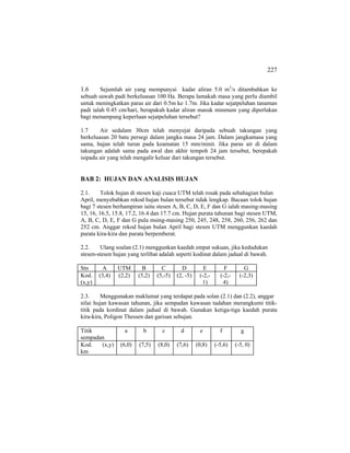 227
1.6 Sejumlah air yang mempunyai kadar aliran 5.0 m3
/s ditambahkan ke
sebuah sawah padi berkeluasan 100 Ha. Berapa lamakah masa yang perlu diambil
untuk meningkatkan paras air dari 0.5m ke 1.7m. Jika kadar sejatpeluhan tanaman
padi ialah 0.45 cm/hari, berapakah kadar aliran masuk minmum yang diperlukan
bagi menampung keperluan sejatpeluhan tersebut?
1.7 Air sedalam 30cm telah menyejat daripada sebuah takungan yang
berkeluasan 20 batu persegi dalam jangka masa 24 jam. Dalam jangkamasa yang
sama, hujan telah turun pada keamatan 15 mm/minit. Jika paras air di dalam
takungan adalah sama pada awal dan akhir tempoh 24 jam tersebut, berepakah
isipadu air yang telah mengalir keluar dari takungan tersebut.
BAB 2: HUJAN DAN ANALISIS HUJAN
2.1. Tolok hujan di stesen kaji cuaca UTM telah rosak pada sebahagian bulan
April, menyebabkan rekod hujan bulan tersebut tidak lengkap. Bacaan tolok hujan
bagi 7 stesen berhampiran iaitu stesen A, B, C, D, E, F dan G ialah masing-masing
15, 16, 16.5, 15.8, 17.2, 16.4 dan 17.7 cm. Hujan purata tahunan bagi stesen UTM,
A, B, C, D, E, F dan G pula msing-masing 250, 245, 248, 258, 260, 256, 262 dan
252 cm. Anggar rekod hujan bulan April bagi stesen UTM menggunkan kaedah
purata kira-kira dan purata berpemberat.
2.2. Ulang soalan (2.1) menggunkan kaedah empat sukuan, jika kedudukan
stesen-stesen hujan yang terlibat adalah seperti kodinat dalam jadual di bawah.
Stn A UTM B C D E F G
Kod.
(x,y)
(3,4) (2,2) (5,2) (5,-5) (2, -5) (-2,-
1)
(-2,-
4)
(-2,3)
2.3. Menggunakan maklumat yang terdapat pada solan (2.1) dan (2.2), anggar
nilai hujan kawasan tahunan, jika sempadan kawasan tadahan merangkumi titik-
titik pada kordinat dalam jadual di bawah. Gunakan ketiga-tiga kaedah purata
kira-kira, Poligon Thessen dan garisan sehujan.
Titik
sempadan
a b c d e f g
Kod. (x,y)
km
(6,0) (7,5) (8,0) (7,6) (0,8) (-5,6) (-5, 0)
 