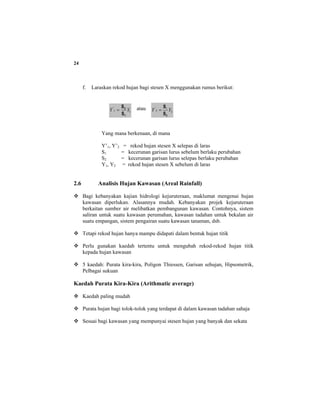 24
f. Laraskan rekod hujan bagi stesen X menggunakan rumus berikut:
11
'
YY
1
2
S
S
= atau 2
1
2
'
YY
2S
S
=
Yang mana berkenaan, di mana
Y’1, Y’2 = rekod hujan stesen X selepas di laras
S1 = kecerunan garisan lurus sebelum berlaku perubahan
S2 = kecerunan garisan lurus selepas berlaku perubahan
Y1, Y2 = rekod hujan stesen X sebelum di laras
2.6 Analisis Hujan Kawasan (Areal Rainfall)
Bagi kebanyakan kajian hidrologi kejuruteraan, maklumat mengenai hujan
kawasan diperlukan. Alasannya mudah. Kebanyakan projek kejuruteraan
berkaitan sumber air melibatkan pembangunan kawasan. Contohnya, sistem
saliran untuk suatu kawasan perumahan, kawasan tadahan untuk bekalan air
suatu empangan, sistem pengairan suatu kawasan tanaman, dsb.
Tetapi rekod hujan hanya mampu didapati dalam bentuk hujan titik
Perlu gunakan kaedah tertentu untuk mengubah rekod-rekod hujan titik
kepada hujan kawasan
5 kaedah: Purata kira-kira, Poligon Thiessen, Garisan sehujan, Hipsometrik,
Pelbagai sukuan
Kaedah Purata Kira-Kira (Arithmatic average)
Kaedah paling mudah
Purata hujan bagi tolok-tolok yang terdapat di dalam kawasan tadahan sahaja
Sesuai bagi kawasan yang mempunyai stesen hujan yang banyak dan sekata
 