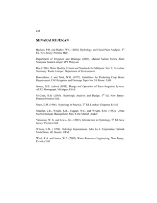 242
SENARAI RUJUKAN
Bedient, P.B. and Hurber, W.C. (2002). Hydrology and Flood Plain Analysis. 3rd
Ed. Ney Jersey: Prentice Hall
Department of Irrigation and Drainage (2000). Manual Saliran Mesra Alam
Malaysia. Kuala Lumpur: JPS Malaysia
Doe (1986). Water Quality Criteria and Standards for Malaysia. Vol. 1: Executive
Summary. Kuala Lumpur: Department of Environment
Doorenboss, J. and Pruit, W.O. (1977). Guidelines for Predicting Crop Water
Requirement. FAO Irrigation and Drainage Paper No. 24. Rome: FAO
Jensen, M.E. (edtor) (1983). Design and Operation of Farm Irrigation System.
ASAE Monograph. Michigan:ASAE
McCuen, R.H. (2005). Hydrologic Analysis and Design. 3rd
Ed. New Jersey:
Pearson Prentice Hall.
Shaw, E.M. (1996). Hydrology in Practice. 3rd
Ed. London: Chapman & Hall
Sheaffer, J.R., Wright, K.R., Tuggart, W.C. and Wright, R.M. (1982). Urban
Storm Drainage Management. New York: Marcel Dekker
Viessman, W. Jr. and Lewis, G.L. (2003). Introduction to Hydrology. 5th
Ed. New
Jersey: Prentice Hall
Wilson, E.M. ( 1992). Hidrologi Kejuruteraan. Edisi ke 4. Terjemahan Fatimah
Mohd Noor, dll. Skudai: UTM
Wurb, R.A. and James, W.P. (2002). Water Resources Engineeirng. New Jersey:
Prentice Hall
 