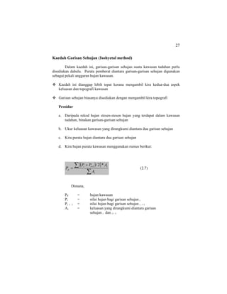 27
Kaedah Garisan Sehujan (Isohyetal method)
Dalam kaedah ini, garisan-garisan sehujan suatu kawasan tadahan perlu
disediakan dahulu. Purata pemberat diantara garisan-garisan sehujan digunakan
sebagai pekali anggaran hujan kawasan.
Kaedah ini dianggap lebih tepat kerana mengambil kira kedua-dua aspek
keluasan dan topografi kawasan
Garisan sehujan biasanya disediakan dengan mengambil kira topografi
Prosidur
a. Daripada rekod hujan stesen-stesen hujan yang terdapat dalam kawasan
tadahan, binakan garisan-garisan sehujan
b. Ukur keluasan kawasan yang dirangkumi diantara dua garisan sehujan
c. Kira purata hujan diantara dua garisan sehujan
d. Kira hujan purata kawasan menggunakan rumus berikut:
( ){ }
∑
∑ ++
=
i
iii
p
A
APP
P
*2/1
(2.7)
Dimana,
PP = hujan kawasan
Pi = nilai hujan bagi garisan sehujan i
Pi + 1 = nilai hujan bagi garisan sehujan i + 1
Ai = keluasan yang dirangkumi diantara garisan
sehujan i dan i + 1
 