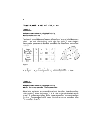 30
CONTOH SOALAN DAN PENYELESAIAN:
Contoh 2.1
Menganggar rekod hujan yang gagal dicerap
Kaedah purata kira-kira
Gambarajah menunjukkan satu kawasan tadahan hujan berserta kedudukan stesen
hujan. Pada satu bulan tertentu, rekod hujan bagi stesen X tidak didapati.
Menggunakan kaedah purata kira-kira, anggarkan nilai hujan bulan tersebut bagi
stesen X.
Stesen X A B C
Hujan Bulan
November
(cm)
? 12.5 14.5 19.9
Hujan
Tahunan
(cm)
115 125 120 110
Rumus
n
P
P i
p
∑=
n
PPP
P
CBA
p
∑ ++
= cmPp 63.14
3
9.165.145.12
=
++
=
Contoh 2.2
Menganggar rekod hujan yang gagal dicerap
Kaedah purata berpemberat (weighted average)
Tolok hujan bagi stesen X telah rosak pada bulan November. Rekod hujan bagi
bulan November untuk stesen-stesen J, K, L yang terletak berhampiran dengan
stesen X di berikan dalam jadual. Hujan purata tahunan bagi kesemua stesen juga
diberikan. Menggunakan kaedah purata berpemberat normal anggarkan bulan
November bagi stesen X.
A
B
C
X
 