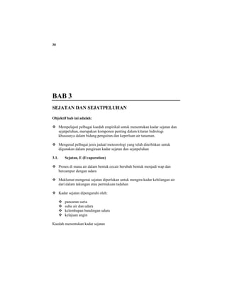 38
BAB 3
SEJATAN DAN SEJATPELUHAN
Objektif bab ini adalah:
Mempelajari pelbagai kaedah empirikal untuk menentukan kadar sejatan dan
sejatpeluhan, merupakan komponen penting dalam kitaran hidrologi
khususnya dalam bidang pengairan dan keperluan air tanaman.
Mengenal pelbagai jenis jadual meteorologi yang telah diterbitkan untuk
digunakan dalam pengiraan kadar sejatan dan sejatpeluhan
3.1. Sejatan, E (Evaporation)
Proses di mana air dalam bentuk cecair berubah bentuk menjadi wap dan
bercampur dengan udara
Maklumat mengenai sejatan diperlukan untuk mengira kadar kehilangan air
dari dalam takungan atau permukaan tadahan
Kadar sejatan dipengaruhi oleh:
pancaran suria
suhu air dan udara
kelembapan bandingan udara
kelajuan angin
Kaedah menentukan kadar sejatan
 