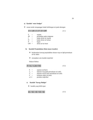 39
a) Kaedah `water budget’
sesuai untuk menganggar kadar kehilangan air pada takungan
GWOPIdSE −−++−= (3.1)
E = sejatan
dS = perubahan pada simpanan
I = kadar aliran air masuk
O = kadar aliran air keluar
P = hujan
GW = aliran air ke bumi
b) Kaedah Perpindahan Jisim (mass transfer)
berdasarkan konsep perpindahan alunan wap air dpd permukaan
air ke udara
merupakan satu kaedah empirikal
Hukum Dalton
))(( buaeeE ao +−= (3.2)
E = sejatan (cm/hari)
eo = tekanan wap pada permukaan air (mb)
ea = tekanan wap di atas permukaan air (mb)
u = kelajuan angin (m/saat)
a, b = pemalar empirikal
c) Kaedah `Energy Budget’
kaedah yang lebih tepat
VoenN QQQQQ −=−− (3.3)
 