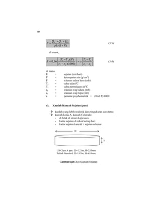 40
)1( RpLe
QQQ
E OVN
+
++
= (3.3)
di mana,
⎭
⎬
⎫
⎩
⎨
⎧
−
−
=
⎭
⎬
⎫
⎩
⎨
⎧
−
−
=
as
as
as
as
ee
TT
x
ee
PTT
R
)1000)(
))((
66.0 (3.4)
di mana
E = sejatan (cm/hari)
P = ketumpatan air (g/cm3
)
P = tekanan udara kasa (mb)
Ta = suhu udarao
C
Ts = suhu permukaan airo
C
ea = tekanan wap udara (mb)
es = tekanan wap tepu (mb)
x = pemalar psychometrik = (0.66 P)/1000
d). Kaedah Kancah Sejatan (pan)
kaedah yang lebih realistik dan pengukuran cara terus
kancah kelas A, kancah Colorado
- di letak di stesen kajicuaca
- kadar sejatan di rekod setiap hari
- kadar sejatan kancah > sejatan sebenar
Gambarajah 3.1: Kancah Sejatan
H
H
US Class A pan: D=1.21m, H=255mm
British Standard: D=1.83m, H=610mm
 