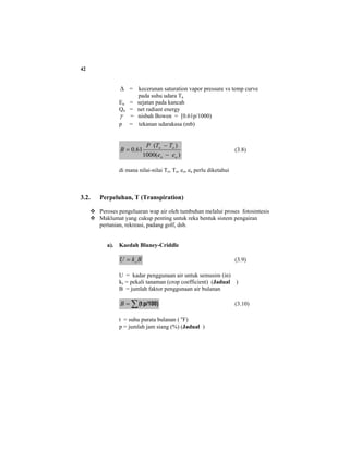 42
∆ = kecerunan saturation vapor pressure vs temp curve
pada suhu udara Ta
Ea = sejatan pada kancah
Qn = net radiant energy
γ = nisbah Bowen = [0.61p/1000)
p = tekanan udarakasa (mb)
)(1000
)(
61.0
ao
oo
ee
TTP
B
−
−
= (3.8)
di mana nilai-nilai To, Ta, eo, ea perlu diketahui
3.2. Perpeluhan, T (Transpiration)
Peroses pengeluaran wap air oleh tumbuhan melalui proses fotosintesis
Maklumat yang cukup penting untuk reka bentuk sistem pengairan
pertanian, rekreasi, padang golf, dsb.
a). Kaedah Blaney-Criddle
BkU s= (3.9)
U = kadar penggunaan air untuk semusim (in)
ks = pekali tanaman (crop coefficient) (Jadual )
B = jumlah faktor penggunaan air bulanan
∑= p/100)(tB (3.10)
t = suhu purata bulanan ( o
F)
p = jumlah jam siang (%) (Jadual )
 