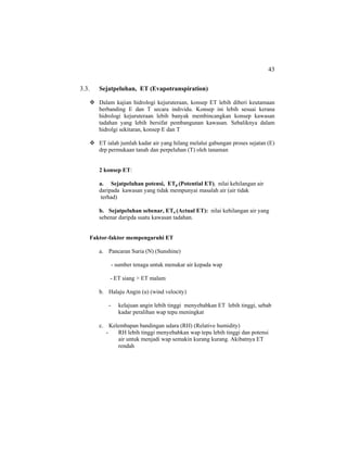 43
3.3. Sejatpeluhan, ET (Evapotranspiration)
Dalam kajian hidrologi kejuruteraan, konsep ET lebih diberi keutamaan
berbanding E dan T secara individu. Konsep ini lebih sesuai kerana
hidrologi kejuruteraan lebih banyak membincangkan konsep kawasan
tadahan yang lebih bersifat pembangunan kawasan. Sebaliknya dalam
hidrolgi sekitaran, konsep E dan T
ET ialah jumlah kadar air yang hilang melalui gabungan proses sejatan (E)
drp permukaan tanah dan perpeluhan (T) oleh tanaman
2 konsep ET:
a. Sejatpeluhan potensi, ETp (Potential ET): nilai kehilangan air
daripada kawasan yang tidak mempunyai masalah air (air tidak
terhad)
b. Sejatpeluhan sebenar, ETa (Actual ET): nilai kehilangan air yang
sebenar daripda suatu kawasan tadahan.
Faktor-faktor mempengaruhi ET
a. Pancaran Suria (N) (Sunshine)
- sumber tenaga untuk menukar air kepada wap
- ET siang > ET malam
b. Halaju Angin (u) (wind velocity)
- kelajuan angin lebih tinggi menyebabkan ET lebih tinggi, sebab
kadar peralihan wap tepu meningkat
c. Kelembapan bandingan udara (RH) (Relative humidity)
- RH lebih tinggi menyebabkan wap tepu lebih tinggi dan potensi
air untuk menjadi wap semakin kurang kurang. Akibatnya ET
rendah
 