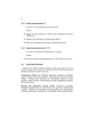 6
1.5.2. Dalam bentuk isipadu (L3
)
Unit: cm3
, m3
, liter, kaki padu, meter hektar (m-ha)
Contoh:
Isipadu air hujan yang perlu di salirkan untuk mengelakan banjir kilat
102000 liter
Isipadu air Sg. Golok bagi 10 m panjang ialah 1000 m3
1000 liter air diperlukan untuk mengairi 10 pokok durian sehari.
1.5.3. Dalam bentuk kadar alir (L3
T-1
)
Unit: liter se saat/minit/jam (lps, lpm, lph), m3
/s (cumec)
Contoh:
Kadar alir Sungai Muda pada kedalaman 10 m ialah 10 lps atau 0.01 m3
/s.
1.6 Skop Kajian Hidrologi
“ Tahukah anda bidang hidrologi mempunyai skop yang sangat luas yang
berkaitan dengan perkara berkaitan biotik dan abiotik dan semakin penting dalam
kehidupan moden dan mencabar masa kini”
Pembangunan Sumber Air: Membantu menentukan kedapatan (availability)
sumber air dalam suatu kawasan tadahan. Berapa banyak air dan bila air boleh
didapati. Penting untuk merancang dan merekabentuk bekalan air untuk
pertanian, industri, domestik, rekreasi, pelayaran sungai, pengangkutan, perikanan
dan jana kuasa hidro.
Ramalan dan Rekabentuk Kawalan Banjir: Membantu meramalkan
kemungkinan berlaku banjir di suatu kawasan, dari segi masa, kekerapan dan
magnitud. Maklumat ini digunakan untuk mengelakkan dan mengurangkan
kerosakan akibat banjir, merancang dan merekabentuk struktur berkaitan seperti
 