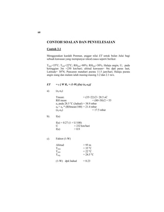 60
CONTOH SOALAN DAN PENYELESAIAN
Contoh 3.1
Menggunakan kaedah Penman, anggar nilai ET untuk bulan Julai bagi
sebuah kawasan yang mempunyai rekod cuaca seperti berikut:
Tmax=35o
C; Tmin=22o
C; RHmax=80%; RHmin=30%, Halaju angin, U, pada
ketinggian 3m =250 km/hari; altitud kawasan= 9m dpd paras laut,
Latitude= 30o
N; Pancaran matahari purata 11.5 jam/hari; Halaju purata
angin siang dan malam ialah masing-masing 3.2 dan 2.1 m/s.
ET = c [ W Rn + (1-W) f(u) (ea-ed)]
a). (ea-ed)
Tmean: = (35+22)/2= 28.5 oC
RH mean = (80+30)/2 = 55
ea pada 28.5 o
C (Jadual) = 38.9 mbar
ed = ea * (RHmean/100) = 21.4 mbar
(ea-ed) = 17.5 mbar
b). f(u)
f(u) = 0.27 (1 + U/100)
U = 232 km/hari
f(u) = 0.9
c). Faktor (1-W)
Altitud = 95 m
Tmax = 35 o
C
Tmin = 22 o
C
Tavg = 28.5 o
C
(1-W) dpd Jadual = 0.23
 