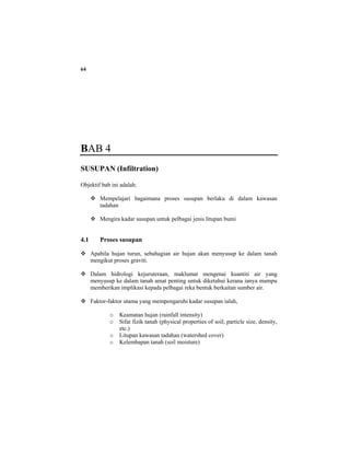 64
BAB 4
SUSUPAN (Infiltration)
Objektif bab ini adalah:
Mempelajari bagaimana proses susupan berlaku di dalam kawasan
tadahan
Mengira kadar susupan untuk pelbagai jenis litupan bumi
4.1 Proses susupan
Apabila hujan turun, sebahagian air hujan akan menyusup ke dalam tanah
mengikut proses graviti.
Dalam hidrologi kejuruteraan, maklumat mengenai kuantiti air yang
menyusup ke dalam tanah amat penting untuk diketahui kerana ianya mampu
memberikan implikasi kepada pelbagai reka bentuk berkaitan sumber air.
Faktor-faktor utama yang mempengaruhi kadar susupan ialah,
o Keamatan hujan (rainfall intensity)
o Sifat fizik tanah (physical properties of soil; particle size, density,
etc.)
o Litupan kawasan tadahan (watershed cover)
o Kelembapan tanah (soil moisture)
 