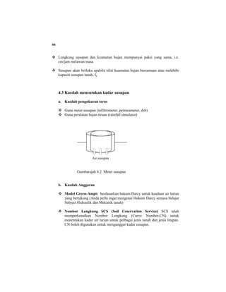 66
Lengkung susupan dan keamatan hujan mempunyai paksi yang sama, i.e.
cm/jam melawan masa
Susupan akan berlaku apabila nilai keamatan hujan bersamaan atau melebihi
kapasiti susupan tanah, fp
4.3 Kaedah menentukan kadar susupan
a. Kaedah pengukuran terus
Guna meter susupan (infiltrometer, permeameter, dsb)
Guna peralatan hujan tiruan (rainfall simulator)
Gambarajah 4.2. Meter susupan
b. Kaedah Anggaran
Model Green-Ampt: berdasarkan hukum Darcy untuk keadaan air larian
yang bertakung (Anda perlu ingat mengenai Hukum Darcy semasa belajar
Subject Hidraulik dan Mekanik tanah)
Nombor Lengkung SCS (Soil Coservation Service) SCS telah
memperkenalkan Nombor Lengkung (Curve Number-CN) untuk
menentukan kadar air larian untuk pelbagai jenis tanah dan jenis litupan.
CN boleh digunakan untuk menganggar kadar susupan.
Air susupan
 