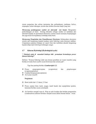 7
sistem perparitan dan saliran (pertanian dan perbandaran), jambatan, kulvet,
empangan, kolam takungan, terusan dan struktur kawalan banjir yang lain.
Merancang pembangunan sumber air alternatif (air bumi): Mengetahui
perkembangan air bumi. Penting diketahui sebagai sumber air tambahan dan
alternatif kepada air permukaan khususnya semasa musim kemarau berpanjangan
dan juga kesan kewujudannya terhadap muka bumi.
Merancang Pengekalan dan Pemuliharaan Ekosistem: Kebanyakan ekosistem
semula jadi bergantung kepada keadaan rejim hidrologi suatu kawasan tadahan.
Umpamanya populasi hidupan air seperti ikan dan tumbuhan akuatik bergantung
kepada tahap rejim hidrologi lembangan sungai.
1.7 Kitaran Hydrologi (Hydrological cycle)
“ Tahukah anda di manakah letaknya titik permulaan bermulanya proses
kitaran hidrologi”
Definisi: “Kitaran hidrologi ialah satu kitaran peralihan air (water transfer) yang
berlaku di muka bumi (earth) secara berterusan dan semula jadi”.
Tiga fasa penting berlaku (Gambarajah 1.2)
Proses pengwapan/sejatan (evaporation) dan perpeluwapan
(evapotranspiration)
Curahan/Kerpasan (precipitation)
Air Larian (runoff)
Penjelasan:
Bumi terdiri dari 1/3 darat, 2/3 laut
Proses sejatan (laut, tasek, sungai, tanah basah) dan sejatpeluhan (pokok,
tanaman) berlaku secara semulajadi.
Air bertukar menjadi wap air. Wap air naik keudara dan berlaku pengentalan
(condensation) sebelum bertukar menjadi awam dalam bentuk butiran. Awan
 