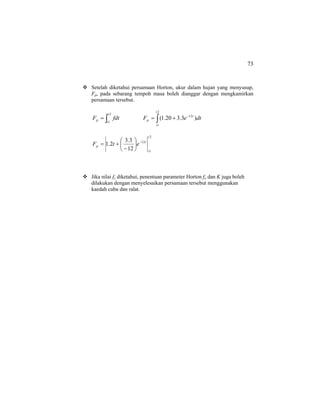 73
Setelah diketahui persamaan Horton, ukur dalam hujan yang menyusup,
Fp, pada sebarang tempoh masa boleh dianggar dengan mengkamirkan
persamaan tersebut.
∫=
2
1
t
t
p fdtF ∫
−
+=
2
1
12
)3.320.1(
t
t
t
p dteF
2
1
12
12
3.3
2.1
t
t
t
p etF −
⎟
⎠
⎞
⎜
⎝
⎛
−
+=
Jika nilai fc diketahui, penentuan parameter Horton fo dan K juga boleh
dilakukan dengan menyelesaikan persamaan tersebut menggunakan
kaedah cuba dan ralat.
 